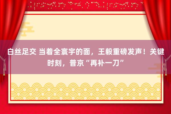 白丝足交 当着全寰宇的面，王毅重磅发声！关键时刻，普京“再补一刀”
