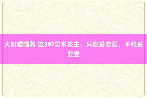 大奶喵喵酱 这3种男东谈主，只稳妥恋爱，不稳妥娶妻