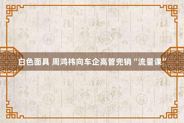 白色面具 周鸿祎向车企高管兜销“流量课”