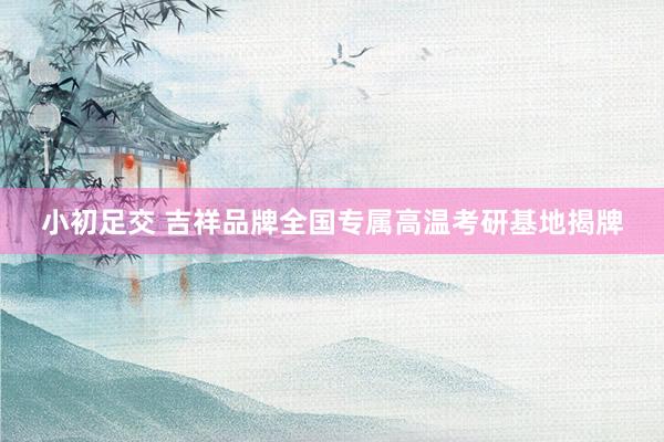 小初足交 吉祥品牌全国专属高温考研基地揭牌
