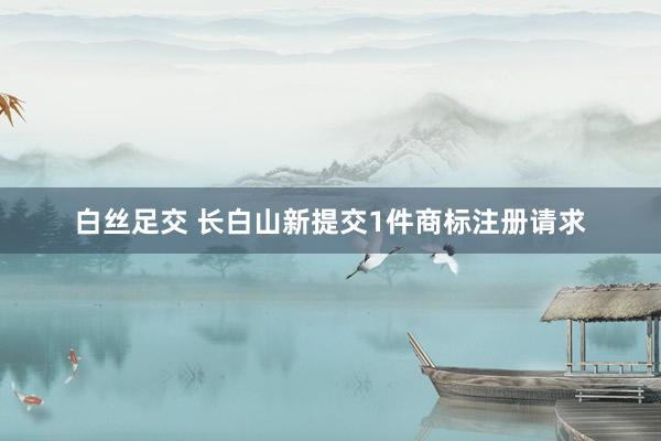 白丝足交 长白山新提交1件商标注册请求