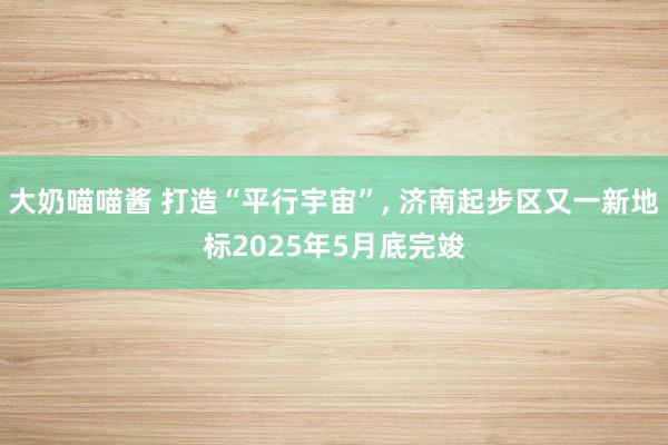 大奶喵喵酱 打造“平行宇宙”， 济南起步区又一新地标2025年5月底完竣
