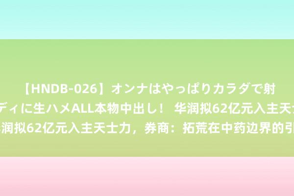 【HNDB-026】オンナはやっぱりカラダで射精する 厳選美巨乳ボディに生ハメALL本物中出し！ 华润拟62亿元入主天士力，券商：拓荒在中药边界的引颈上风
