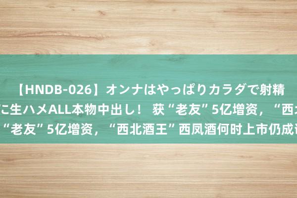 【HNDB-026】オンナはやっぱりカラダで射精する 厳選美巨乳ボディに生ハメALL本物中出し！ 获“老友”5亿增资，“西北酒王”西凤酒何时上市仍成谜？