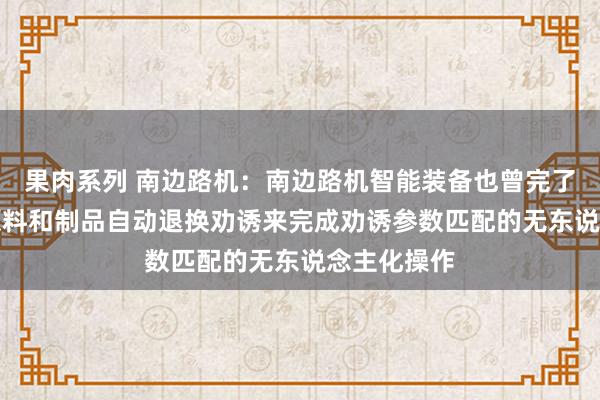 果肉系列 南边路机：南边路机智能装备也曾完了了AI识别原料和制品自动退换劝诱来完成劝诱参数匹配的无东说念主化操作
