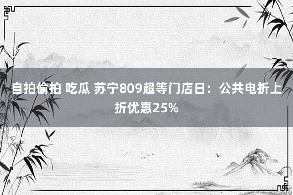 自拍偷拍 吃瓜 苏宁809超等门店日：公共电折上折优惠25%