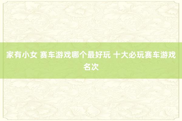 家有小女 赛车游戏哪个最好玩 十大必玩赛车游戏名次