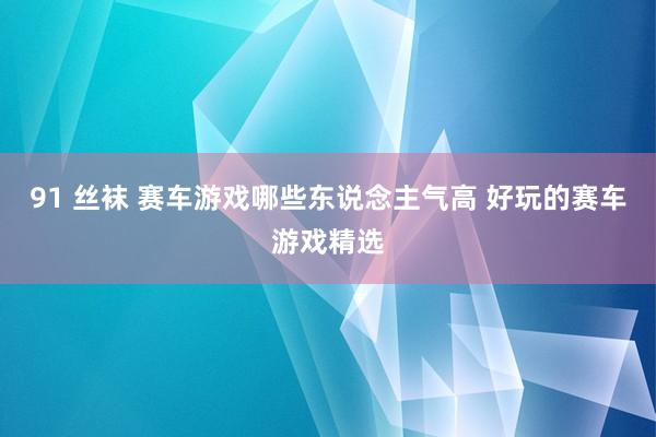 91 丝袜 赛车游戏哪些东说念主气高 好玩的赛车游戏精选