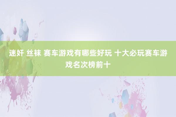 迷奸 丝袜 赛车游戏有哪些好玩 十大必玩赛车游戏名次榜前十