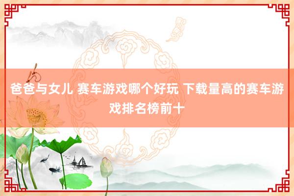 爸爸与女儿 赛车游戏哪个好玩 下载量高的赛车游戏排名榜前十