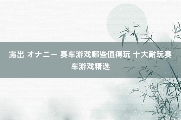 露出 オナニー 赛车游戏哪些值得玩 十大耐玩赛车游戏精选