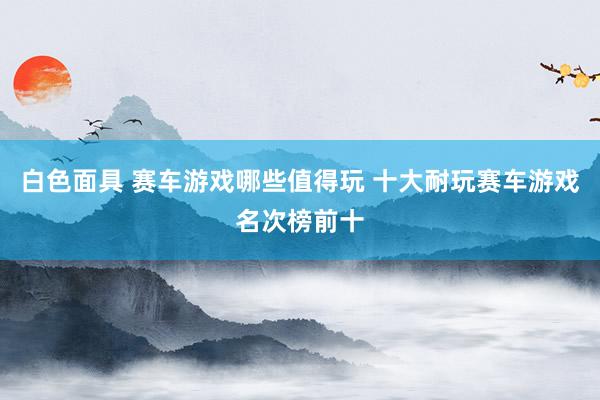 白色面具 赛车游戏哪些值得玩 十大耐玩赛车游戏名次榜前十