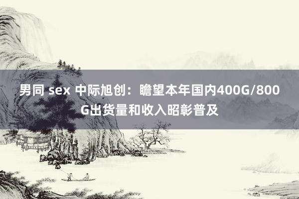 男同 sex 中际旭创：瞻望本年国内400G/800G出货量和收入昭彰普及