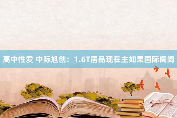 高中性爱 中际旭创：1.6T居品现在主如果国际阛阓