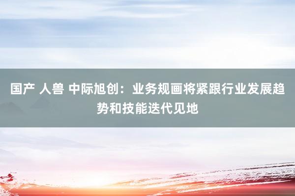 国产 人兽 中际旭创：业务规画将紧跟行业发展趋势和技能迭代见地