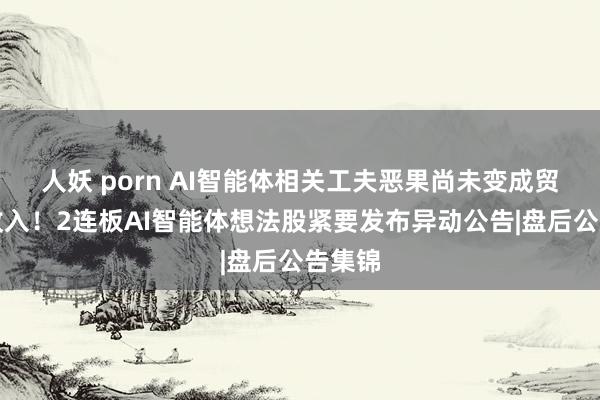 人妖 porn AI智能体相关工夫恶果尚未变成贸易化收入！2连板AI智能体想法股紧要发布异动公告|盘后公告集锦