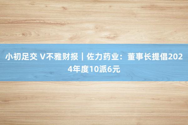 小初足交 V不雅财报｜佐力药业：董事长提倡2024年度10派6元