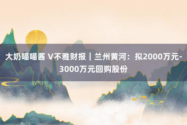 大奶喵喵酱 V不雅财报｜兰州黄河：拟2000万元-3000万元回购股份