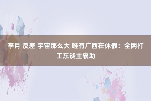 李月 反差 宇宙那么大 唯有广西在休假：全网打工东谈主襄助