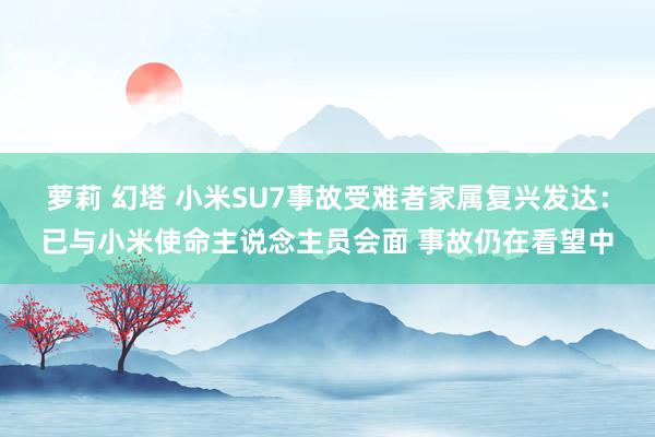 萝莉 幻塔 小米SU7事故受难者家属复兴发达：已与小米使命主说念主员会面 事故仍在看望中