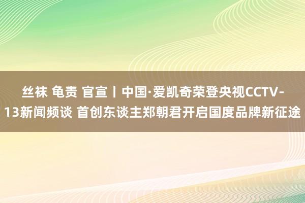 丝袜 龟责 官宣丨中国·爱凯奇荣登央视CCTV-13新闻频谈 首创东谈主郑朝君开启国度品牌新征途