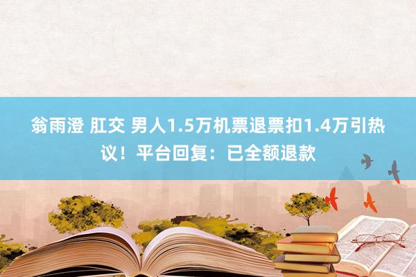 翁雨澄 肛交 男人1.5万机票退票扣1.4万引热议！平台回复：已全额退款