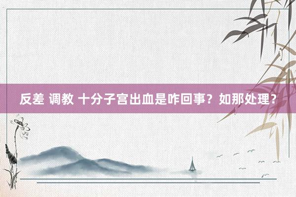 反差 调教 十分子宫出血是咋回事？如那处理？