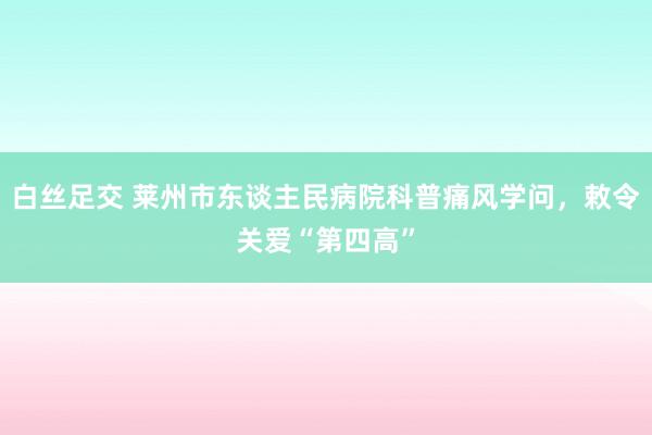 白丝足交 莱州市东谈主民病院科普痛风学问，敕令关爱“第四高”