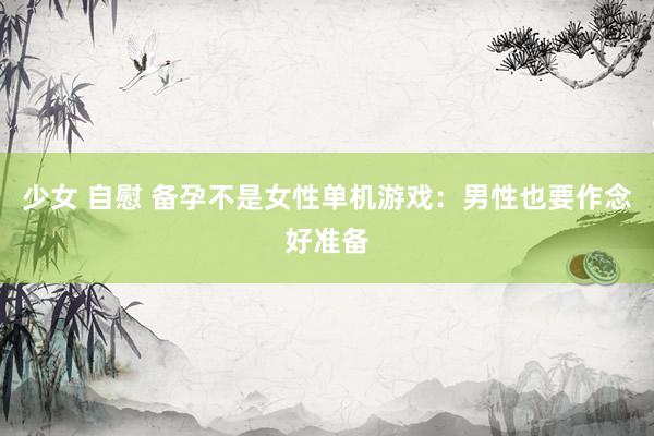 少女 自慰 备孕不是女性单机游戏：男性也要作念好准备