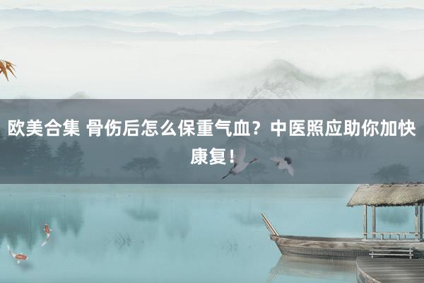 欧美合集 骨伤后怎么保重气血？中医照应助你加快康复！
