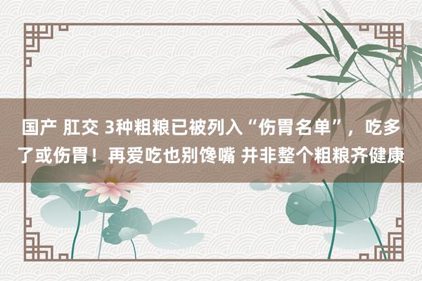 国产 肛交 3种粗粮已被列入“伤胃名单”，吃多了或伤胃！再爱吃也别馋嘴 并非整个粗粮齐健康