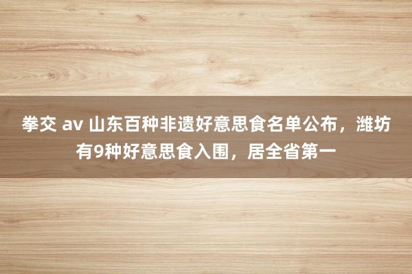 拳交 av 山东百种非遗好意思食名单公布，潍坊有9种好意思食入围，居全省第一