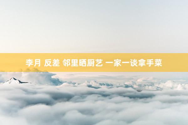 李月 反差 邻里晒厨艺 一家一谈拿手菜