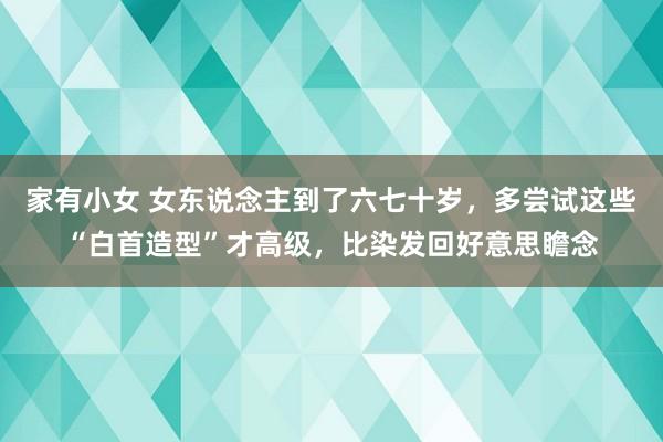 家有小女 女东说念主到了六七十岁，多尝试这些“白首造型”才高级，比染发回好意思瞻念