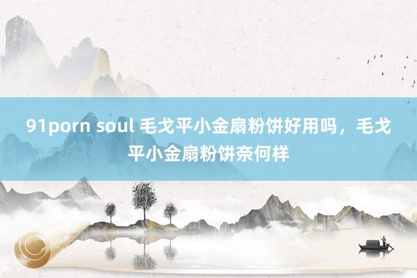 91porn soul 毛戈平小金扇粉饼好用吗，毛戈平小金扇粉饼奈何样