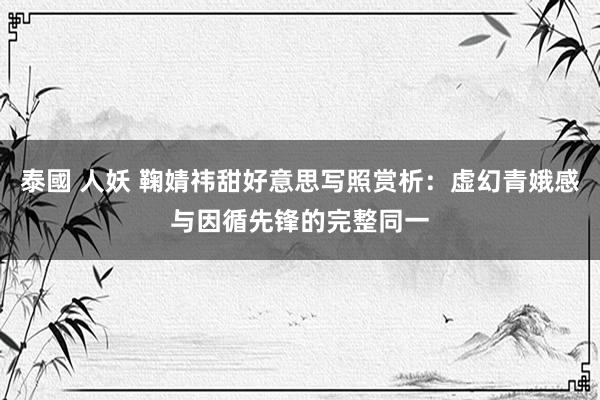 泰國 人妖 鞠婧祎甜好意思写照赏析：虚幻青娥感与因循先锋的完整同一
