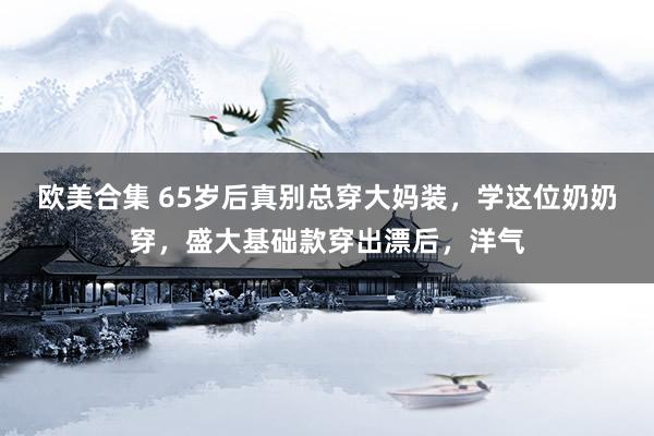 欧美合集 65岁后真别总穿大妈装，学这位奶奶穿，盛大基础款穿出漂后，洋气