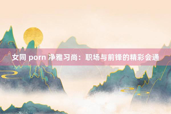 女同 porn 净雅习尚：职场与前锋的精彩会通