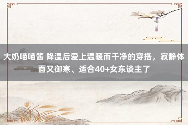 大奶喵喵酱 降温后爱上温暖而干净的穿搭，寂静体面又御寒、适合40+女东谈主了