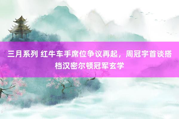 三月系列 红牛车手席位争议再起，周冠宇首谈搭档汉密尔顿冠军玄学