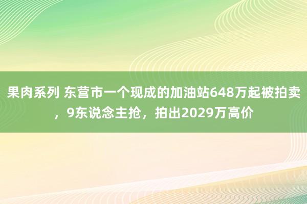 果肉系列 东营市一个现成的加油站648万起被拍卖，9东说念主抢，拍出2029万高价