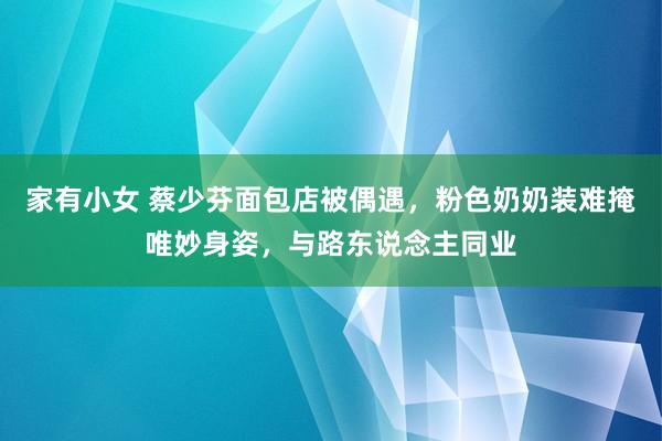 家有小女 蔡少芬面包店被偶遇，粉色奶奶装难掩唯妙身姿，与路东说念主同业