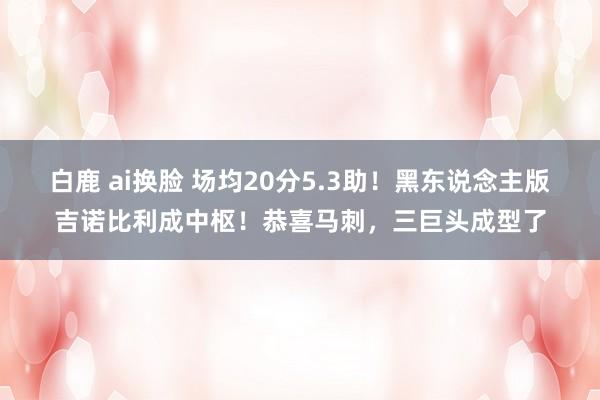 白鹿 ai换脸 场均20分5.3助！黑东说念主版吉诺比利成中枢！恭喜马刺，三巨头成型了