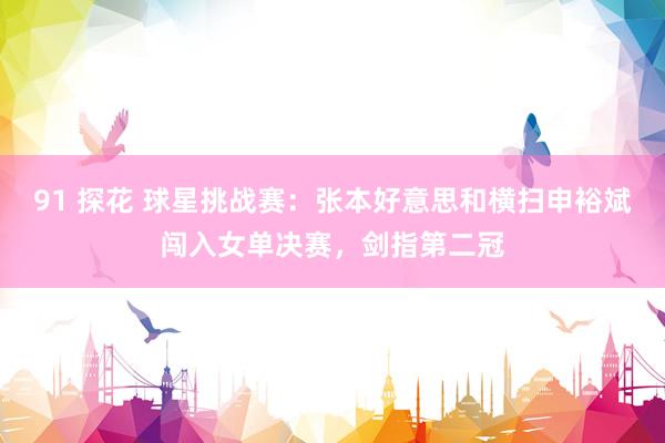 91 探花 球星挑战赛：张本好意思和横扫申裕斌闯入女单决赛，剑指第二冠