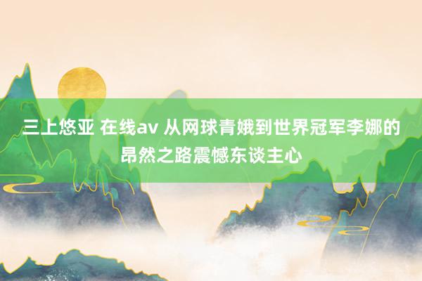 三上悠亚 在线av 从网球青娥到世界冠军李娜的昂然之路震憾东谈主心