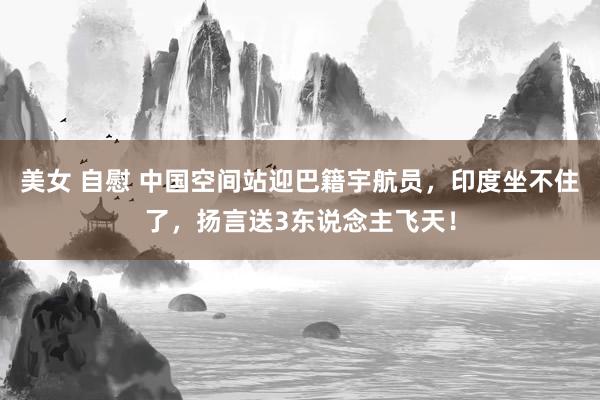 美女 自慰 中国空间站迎巴籍宇航员，印度坐不住了，扬言送3东说念主飞天！