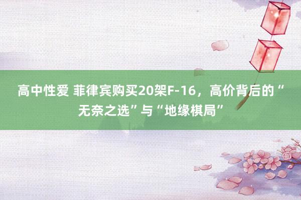 高中性爱 菲律宾购买20架F-16，高价背后的“无奈之选”与“地缘棋局”
