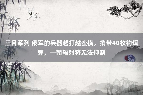 三月系列 俄军的兵器越打越蛮横，捎带40枚钓饵弹，一朝辐射将无法抑制