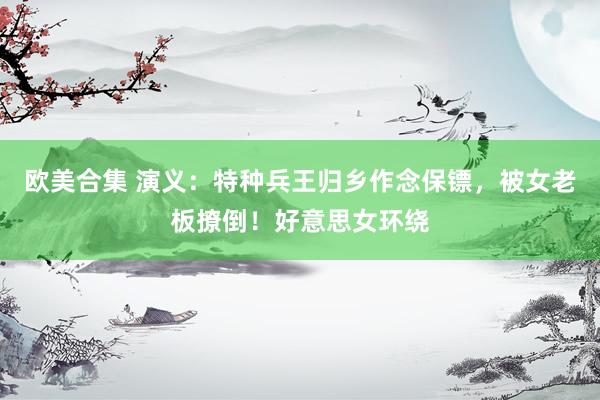 欧美合集 演义：特种兵王归乡作念保镖，被女老板撩倒！好意思女环绕