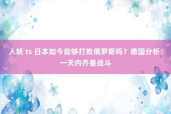 人妖 ts 日本如今能够打败俄罗斯吗？德国分析：一天内齐备战斗